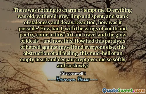 There was nothing to charm or tempt me. Everything was old, withered, grey, limp and spent, and stank of staleness and decay. Dear God, how was it possible? How had I, with the wings of youth and poetry, come to this? Art and travel and the glow of ideals - and now this! How had this paralysis of hatred against myself and everyone else, this obstruction of all feeling, this mud-hell of an empty heart and despair crept over me so softly and so slowly?