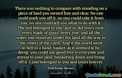 There was nothing to compare with standing on a piece of land you owned free and clear. No one could push you off it, no one could take it from you, no one could tell you what to do with it. The soil belonged to you, and so did every rock, every blade of grass, every tree, and all the water and minerals under the land all the way to the center of the earth. And if the world went to hell in a hand-basket-as it seemed to be doing-you could say good-bye to everyone and retreat to your land, hunkering down and living off it. Land belonged to you and yours forever.