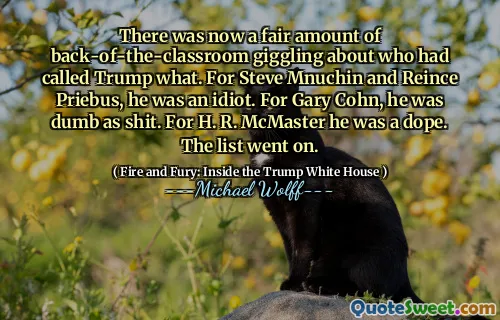 There was now a fair amount of back-of-the-classroom giggling about who had called Trump what. For Steve Mnuchin and Reince Priebus, he was an idiot. For Gary Cohn, he was dumb as shit. For H. R. McMaster he was a dope. The list went on.