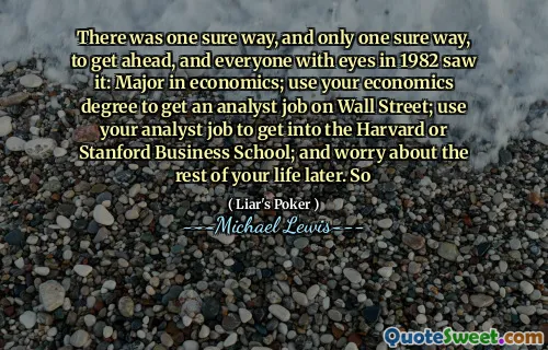 There was one sure way, and only one sure way, to get ahead, and everyone with eyes in 1982 saw it: Major in economics; use your economics degree to get an analyst job on Wall Street; use your analyst job to get into the Harvard or Stanford Business School; and worry about the rest of your life later. So