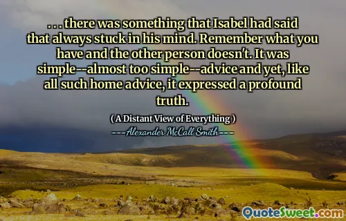 . . . there was something that Isabel had said that always stuck in his mind. Remember what you have and the other person doesn't. It was simple--almost too simple--advice and yet, like all such home advice, it expressed a profound truth.
