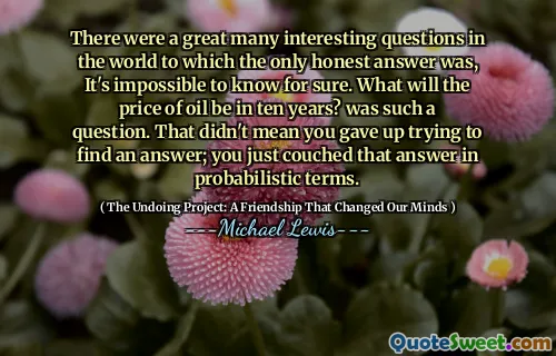There were a great many interesting questions in the world to which the only honest answer was, It's impossible to know for sure. What will the price of oil be in ten years? was such a question. That didn't mean you gave up trying to find an answer; you just couched that answer in probabilistic terms.