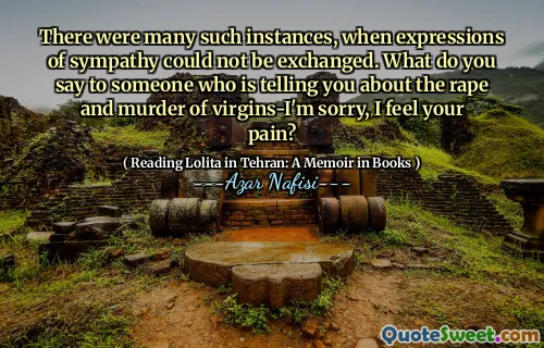There were many such instances, when expressions of sympathy could not be exchanged. What do you say to someone who is telling you about the rape and murder of virgins-I'm sorry, I feel your pain?