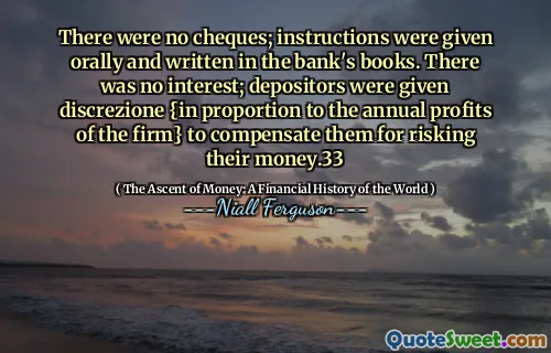 There were no cheques; instructions were given orally and written in the bank's books. There was no interest; depositors were given discrezione {in proportion to the annual profits of the firm} to compensate them for risking their money.33