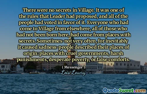 There were no secrets in Village. It was one of the rules that Leader had proposed, and all of the people had voted in favor of it. Everyone who had come to Village from elsewhere, all of those who had not been born here, had come from places with secrets. Sometimes-not very often, for inevitably it caused sadness-people described their places of origin: places with cruel governments, harsh punishments, desperate poverty, or false comforts.