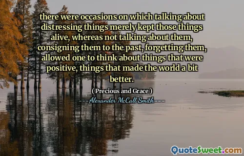 there were occasions on which talking about distressing things merely kept those things alive, whereas not talking about them, consigning them to the past, forgetting them, allowed one to think about things that were positive, things that made the world a bit better.