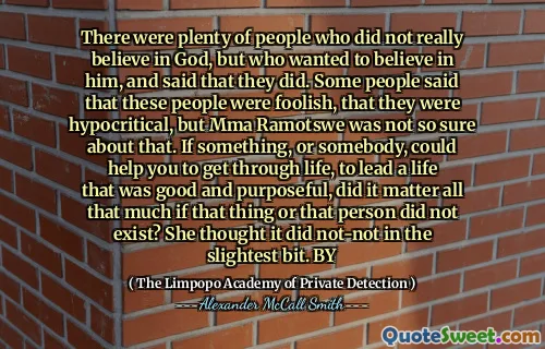 Было много людей, которые на самом деле не верили в Бога, но хотели верить в него, и сказали, что они это сделали. Некоторые люди говорили, что эти люди были глупы, что они были лицемерными, но ММА Рамотсу не так уверен в этом. Если что -то, или кто -то, может помочь вам пройти через жизнь, вести жизнь, которая была бы хорошей и целеустремленной, имело ли это многое так важно, если бы этой вещи или этого человека не было? Она думала, что это не было ни в малейшей степени. К
