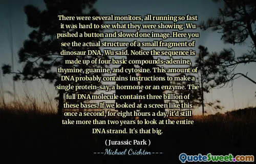 There were several monitors, all running so fast it was hard to see what they were showing. Wu pushed a button and slowed one image. Here you see the actual structure of a small fragment of dinosaur DNA, Wu said. Notice the sequence is made up of four basic compounds-adenine, thymine, guanine, and cytosine. This amount of DNA probably contains instructions to make a single protein-say, a hormone or an enzyme. The full DNA molecule contains three billion of these bases. If we looked at a screen like this once a second, for eight hours a day, it'd still take more than two years to look at the entire DNA strand. It's that big.