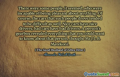 There were some people, it seemed, who were incapable of being pleasant about anything. Of course, the cars that such people drove tended to be difficult as well. Nice cars have nice drivers; bad cars have bad drivers. A person's gearbox revealed everything that you could want to know about that person, thought Mr J.L.B. Matekoni.