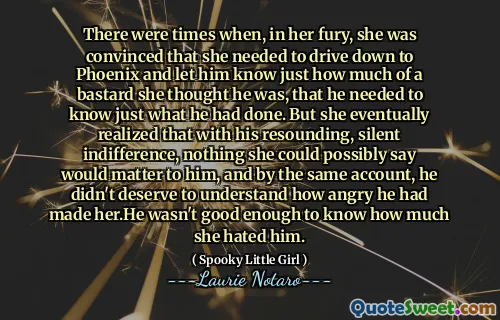 There were times when, in her fury, she was convinced that she needed to drive down to Phoenix and let him know just how much of a bastard she thought he was, that he needed to know just what he had done. But she eventually realized that with his resounding, silent indifference, nothing she could possibly say would matter to him, and by the same account, he didn't deserve to understand how angry he had made her.He wasn't good enough to know how much she hated him.