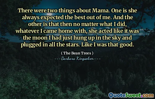 There were two things about Mama. One is she always expected the best out of me. And the other is that then no matter what I did, whatever I came home with, she acted like it was the moon I had just hung up in the sky and plugged in all the stars. Like I was that good.