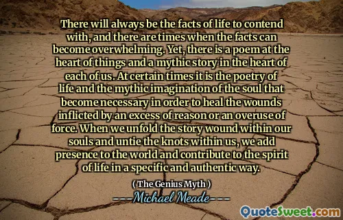 There will always be the facts of life to contend with, and there are times when the facts can become overwhelming. Yet, there is a poem at the heart of things and a mythic story in the heart of each of us. At certain times it is the poetry of life and the mythic imagination of the soul that become necessary in order to heal the wounds inflicted by an excess of reason or an overuse of force. When we unfold the story wound within our souls and untie the knots within us, we add presence to the world and contribute to the spirit of life in a specific and authentic way.