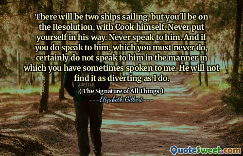 There will be two ships sailing, but you'll be on the Resolution, with Cook himself. Never put yourself in his way. Never speak to him. And if you do speak to him, which you must never do, certainly do not speak to him in the manner in which you have sometimes spoken to me. He will not find it as diverting as I do.