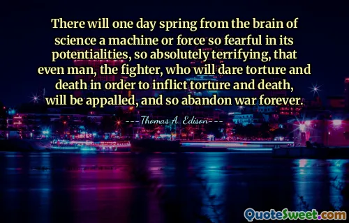 There will one day spring from the brain of science a machine or force so fearful in its potentialities, so absolutely terrifying, that even man, the fighter, who will dare torture and death in order to inflict torture and death, will be appalled, and so abandon war forever.