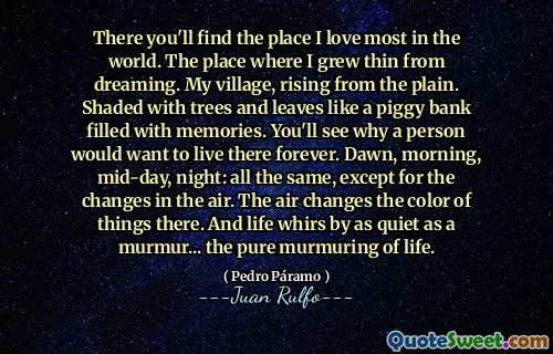 There you'll find the place I love most in the world. The place where I grew thin from dreaming. My village, rising from the plain. Shaded with trees and leaves like a piggy bank filled with memories. You'll see why a person would want to live there forever. Dawn, morning, mid-day, night: all the same, except for the changes in the air. The air changes the color of things there. And life whirs by as quiet as a murmur... the pure murmuring of life.