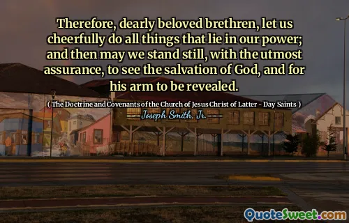 Therefore, dearly beloved brethren, let us cheerfully do all things that lie in our power; and then may we stand still, with the utmost assurance, to see the salvation of God, and for his arm to be revealed.
