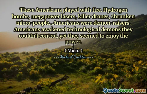 These Americans played with fire. Hydrogen bombs, megapower lasers, killer drones, shrunken micro-people…Americans were demon-raisers. Americans awakened technological demons they couldn't control, yet they seemed to enjoy the power.