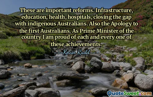 These are important reforms. Infrastructure, education, health, hospitals, closing the gap with indigenous Australians. Also the Apology to the first Australians. As Prime Minister of the country I am proud of each and every one of these achievements.