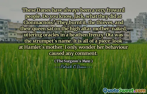 These Danes have always been a very froward people. Do you know, Jack, what they did at Clonmacnois? They burnt it, the thieves, and their queen sat on the high altar mother-naked, uttering oracles in a heathen frenzy. Ota was the strumpet's name. It is all of a piece: look at Hamlet's mother. I only wonder her behaviour caused any comment.