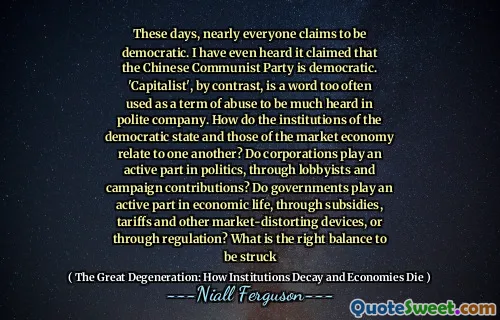 These days, nearly everyone claims to be democratic. I have even heard it claimed that the Chinese Communist Party is democratic. 'Capitalist', by contrast, is a word too often used as a term of abuse to be much heard in polite company. How do the institutions of the democratic state and those of the market economy relate to one another? Do corporations play an active part in politics, through lobbyists and campaign contributions? Do governments play an active part in economic life, through subsidies, tariffs and other market-distorting devices, or through regulation? What is the right balance to be struck