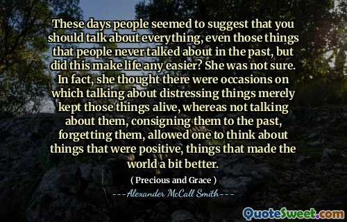 These days people seemed to suggest that you should talk about everything, even those things that people never talked about in the past, but did this make life any easier? She was not sure. In fact, she thought there were occasions on which talking about distressing things merely kept those things alive, whereas not talking about them, consigning them to the past, forgetting them, allowed one to think about things that were positive, things that made the world a bit better.
