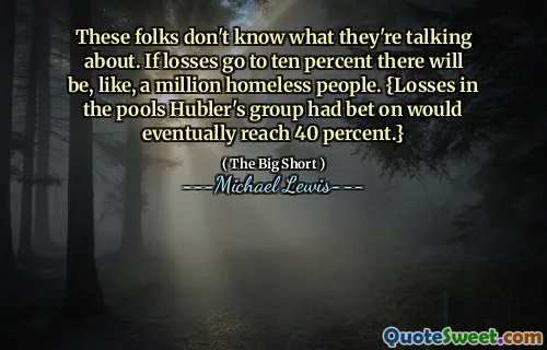 These folks don't know what they're talking about. If losses go to ten percent there will be, like, a million homeless people. {Losses in the pools Hubler's group had bet on would eventually reach 40 percent.}