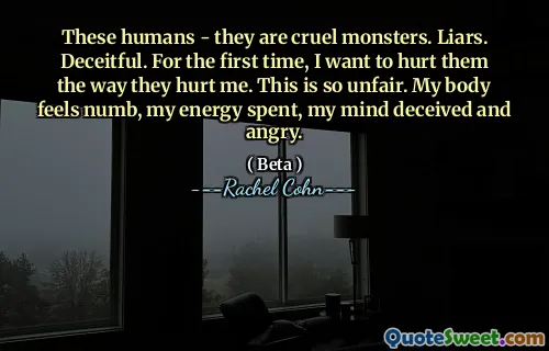 These humans - they are cruel monsters. Liars. Deceitful. For the first time, I want to hurt them the way they hurt me. This is so unfair. My body feels numb, my energy spent, my mind deceived and angry.