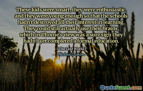 These kids were smart, they were enthusiastic, and they were young enough so that the schools hadn't destroyed all their interest in learning. They could still actually use their brains, which in Thorne's view was a sure sign they hadn't yet completed a formal education.
