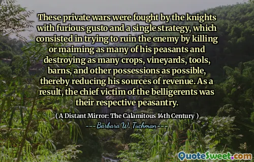 These private wars were fought by the knights with furious gusto and a single strategy, which consisted in trying to ruin the enemy by killing or maiming as many of his peasants and destroying as many crops, vineyards, tools, barns, and other possessions as possible, thereby reducing his sources of revenue. As a result, the chief victim of the belligerents was their respective peasantry.