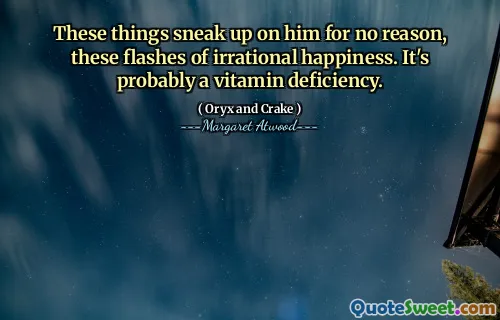 These things sneak up on him for no reason, these flashes of irrational happiness. It's probably a vitamin deficiency.