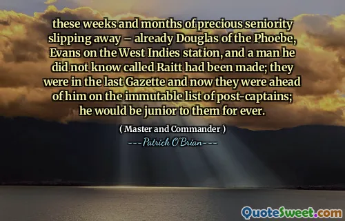 these weeks and months of precious seniority slipping away – already Douglas of the Phoebe, Evans on the West Indies station, and a man he did not know called Raitt had been made; they were in the last Gazette and now they were ahead of him on the immutable list of post-captains; he would be junior to them for ever.
