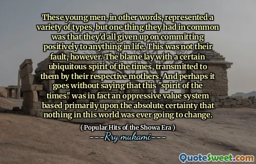These young men, in other words, represented a variety of types, but one thing they had in common was that they'd all given up on committing positively to anything in life. This was not their fault, however. The blame lay with a certain ubiquitous spirit of the times, transmitted to them by their respective mothers. And perhaps it goes without saying that this "spirit of the times" was in fact an oppressive value system based primarily upon the absolute certainty that nothing in this world was ever going to change.