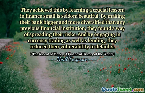 They achieved this by learning a crucial lesson: in finance small is seldom beautiful. By making their bank bigger and more diversified than any previous financial institution, they found a way of spreading their risks. And by engaging in currency trading as well as lending, they reduced their vulnerability to defaults.