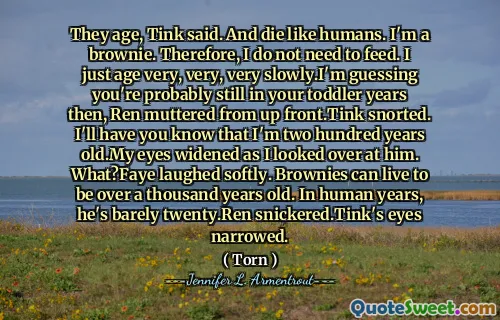 They age, Tink said. And die like humans. I'm a brownie. Therefore, I do not need to feed. I just age very, very, very slowly.I'm guessing you're probably still in your toddler years then, Ren muttered from up front.Tink snorted. I'll have you know that I'm two hundred years old.My eyes widened as I looked over at him. What?Faye laughed softly. Brownies can live to be over a thousand years old. In human years, he's barely twenty.Ren snickered.Tink's eyes narrowed.