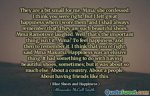 They are a bit small for me, Mma, she confessed. I think you were right. But I felt great happiness when I wore them, and I shall always remember that. They are such beautiful shoes. Mma Ramotswe laughed. Well, that's the important thing, isn't it, Mma? To feel happiness, and then to remember it. I think that you're right, said Mma Makutsi. Happiness was an elusive thing. It had something to do with having beautiful shoes, sometimes; but it was about so much else. About a country. About a people. About having friends like this.