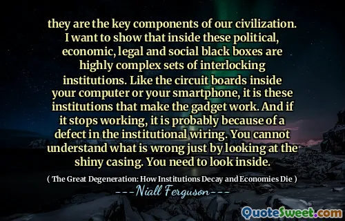 they are the key components of our civilization. I want to show that inside these political, economic, legal and social black boxes are highly complex sets of interlocking institutions. Like the circuit boards inside your computer or your smartphone, it is these institutions that make the gadget work. And if it stops working, it is probably because of a defect in the institutional wiring. You cannot understand what is wrong just by looking at the shiny casing. You need to look inside.