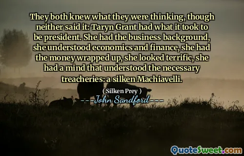 They both knew what they were thinking, though neither said it: Taryn Grant had what it took to be president. She had the business background, she understood economics and finance, she had the money wrapped up, she looked terrific, she had a mind that understood the necessary treacheries: a silken Machiavelli.