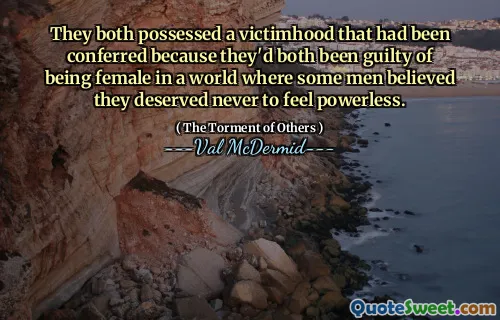 They both possessed a victimhood that had been conferred because they'd both been guilty of being female in a world where some men believed they deserved never to feel powerless.