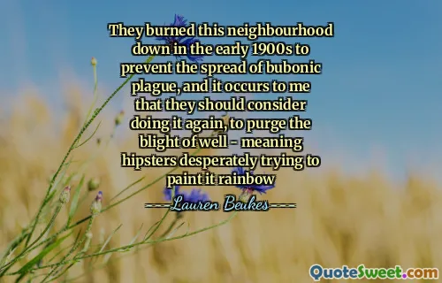 They burned this neighbourhood down in the early 1900s to prevent the spread of bubonic plague, and it occurs to me that they should consider doing it again, to purge the blight of well - meaning hipsters desperately trying to paint it rainbow