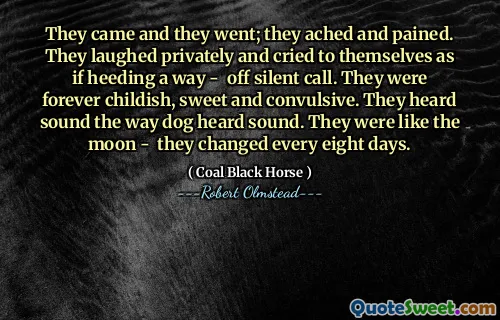 They came and they went; they ached and pained. They laughed privately and cried to themselves as if heeding a way - off silent call. They were forever childish, sweet and convulsive. They heard sound the way dog heard sound. They were like the moon - they changed every eight days.