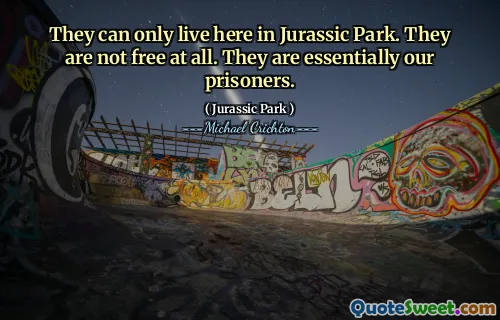 They can only live here in Jurassic Park. They are not free at all. They are essentially our prisoners.