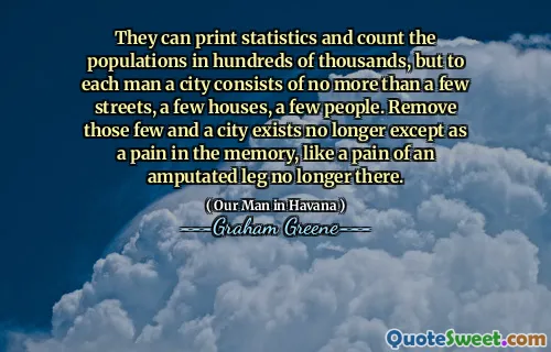 They can print statistics and count the populations in hundreds of thousands, but to each man a city consists of no more than a few streets, a few houses, a few people. Remove those few and a city exists no longer except as a pain in the memory, like a pain of an amputated leg no longer there.