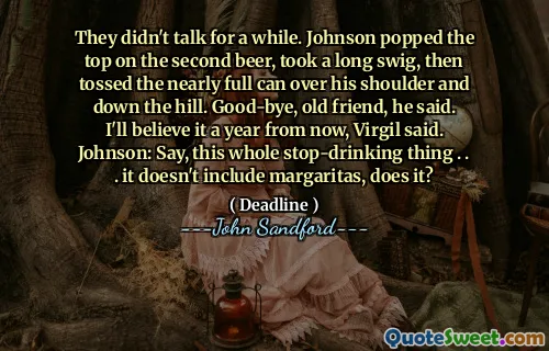 They didn't talk for a while. Johnson popped the top on the second beer, took a long swig, then tossed the nearly full can over his shoulder and down the hill. Good-bye, old friend, he said. I'll believe it a year from now, Virgil said. Johnson: Say, this whole stop-drinking thing . . . it doesn't include margaritas, does it?