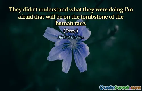 They didn't understand what they were doing.I'm afraid that will be on the tombstone of the human race.