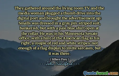 They gathered around the living room TV and the media woman plugged a thumb drive into the digital port and brought the advertisement up: Smalls was dressed in a gray pin-striped suit, bankerish, but with a pale blue shirt open at the collar. He was in his Minnesota Senate office, with a hint of the American flag to his right, a couple of red and white stripes-not enough of a flag display to invite sarcasm, but it was there.
