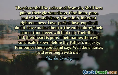 They here shall be redeemed from sin, Shall here put on their glorious dress, Fine linen, pure, and white, and clean; The saints' inherent righteousness. Love, perfect love, expels all doubt, Love makes them to the end endure; Their names thou never wilt blot out; Their life is hid, their heart is pure. Their names thou wilt vouchsafe to own Before thy Father's majesty, Pronounce them good, and say, 'Well done, Enter, and ever reign with me!'