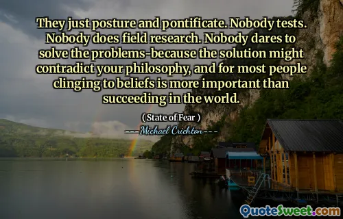 They just posture and pontificate. Nobody tests. Nobody does field research. Nobody dares to solve the problems-because the solution might contradict your philosophy, and for most people clinging to beliefs is more important than succeeding in the world.