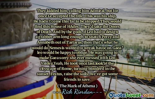 They kidded him, calling him Admiral, but for once Le accepted the title. This was his ship. He hadn't come this far to be stopped.They would find this House of HAdes. They'd take the Doors of Death. And by the gods, if Leo had to design a grabber arm long enough to snatch Percy and Annabeth out of Tartarus, then that's what he would do.Nemesis wanted to wreak havoc on Gaea? leo would be happy to oblige. He was going to make Gaea sorry she ever messed with Leo Valdez.Yeah, He took once last look at the cityscape of Rome, turning bloodred in the sunset. Festus, raise the sails. We've got some friends to save.