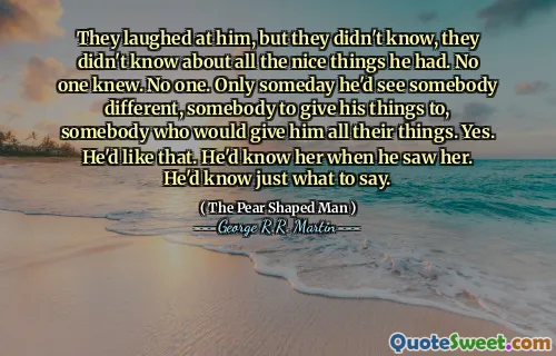 They laughed at him, but they didn't know, they didn't know about all the nice things he had. No one knew. No one. Only someday he'd see somebody different, somebody to give his things to, somebody who would give him all their things. Yes. He'd like that. He'd know her when he saw her. He'd know just what to say.