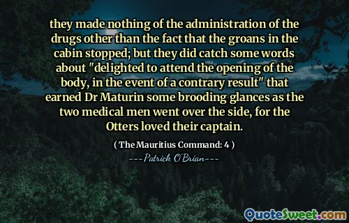 they made nothing of the administration of the drugs other than the fact that the groans in the cabin stopped; but they did catch some words about "delighted to attend the opening of the body, in the event of a contrary result" that earned Dr Maturin some brooding glances as the two medical men went over the side, for the Otters loved their captain.